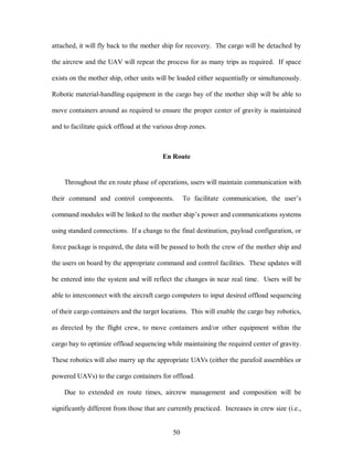 attached, it will fly back to the mother ship for recovery. The cargo will be detached by 
the aircrew and the UAV will repeat the process for as many trips as required. If space 
exists on the mother ship, other units will be loaded either sequentially or simultaneously. 
Robotic material-handling equipment in the cargo bay of the mother ship will be able to 
move containers around as required to ensure the proper center of gravity is maintained 
and to facilitate quick offload at the various drop zones. 
En Route 
Throughout the en route phase of operations, users will maintain communication with 
their command and control components. To facilitate communication, the user’s 
command modules will be linked to the mother ship’s power and communications systems 
using standard connections. If a change to the final destination, payload configuration, or 
force package is required, the data will be passed to both the crew of the mother ship and 
the users on board by the appropriate command and control facilities. These updates will 
be entered into the system and will reflect the changes in near real time. Users will be 
able to interconnect with the aircraft cargo computers to input desired offload sequencing 
of their cargo containers and the target locations. This will enable the cargo bay robotics, 
as directed by the flight crew, to move containers and/or other equipment within the 
cargo bay to optimize offload sequencing while maintaining the required center of gravity. 
These robotics will also marry up the appropriate UAVs (either the parafoil assemblies or 
powered UAVs) to the cargo containers for offload. 
Due to extended en route times, aircrew management and composition will be 
significantly different from those that are currently practiced. Increases in crew size (i.e., 
50 
 