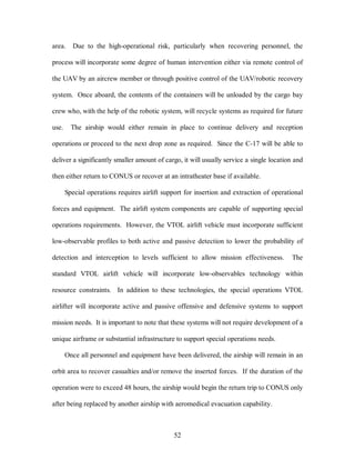 area. Due to the high-operational risk, particularly when recovering personnel, the 
process will incorporate some degree of human intervention either via remote control of 
the UAV by an aircrew member or through positive control of the UAV/robotic recovery 
system. Once aboard, the contents of the containers will be unloaded by the cargo bay 
crew who, with the help of the robotic system, will recycle systems as required for future 
use. The airship would either remain in place to continue delivery and reception 
operations or proceed to the next drop zone as required. Since the C-17 will be able to 
deliver a significantly smaller amount of cargo, it will usually service a single location and 
then either return to CONUS or recover at an intratheater base if available. 
Special operations requires airlift support for insertion and extraction of operational 
forces and equipment. The airlift system components are capable of supporting special 
operations requirements. However, the VTOL airlift vehicle must incorporate sufficient 
low-observable profiles to both active and passive detection to lower the probability of 
detection and interception to levels sufficient to allow mission effectiveness. The 
standard VTOL airlift vehicle will incorporate low-observables technology within 
resource constraints. In addition to these technologies, the special operations VTOL 
airlifter will incorporate active and passive offensive and defensive systems to support 
mission needs. It is important to note that these systems will not require development of a 
unique airframe or substantial infrastructure to support special operations needs. 
Once all personnel and equipment have been delivered, the airship will remain in an 
orbit area to recover casualties and/or remove the inserted forces. If the duration of the 
operation were to exceed 48 hours, the airship would begin the return trip to CONUS only 
after being replaced by another airship with aeromedical evacuation capability. 
52 
 