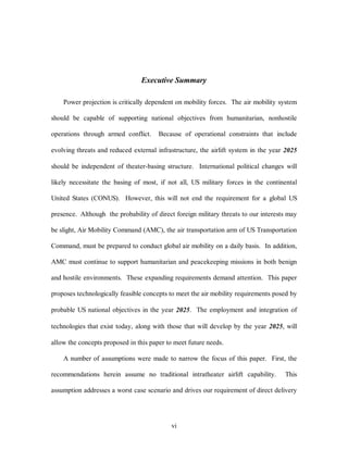 Executive Summary 
Power projection is critically dependent on mobility forces. The air mobility system 
should be capable of supporting national objectives from humanitarian, nonhostile 
operations through armed conflict. Because of operational constraints that include 
evolving threats and reduced external infrastructure, the airlift system in the year 2025 
should be independent of theater-basing structure. International political changes will 
likely necessitate the basing of most, if not all, US military forces in the continental 
United States (CONUS). However, this will not end the requirement for a global US 
presence. Although the probability of direct foreign military threats to our interests may 
be slight, Air Mobility Command (AMC), the air transportation arm of US Transportation 
Command, must be prepared to conduct global air mobility on a daily basis. In addition, 
AMC must continue to support humanitarian and peacekeeping missions in both benign 
and hostile environments. These expanding requirements demand attention. This paper 
proposes technologically feasible concepts to meet the air mobility requirements posed by 
probable US national objectives in the year 2025. The employment and integration of 
technologies that exist today, along with those that will develop by the year 2025, will 
allow the concepts proposed in this paper to meet future needs. 
A number of assumptions were made to narrow the focus of this paper. First, the 
recommendations herein assume no traditional intratheater airlift capability. This 
assumption addresses a worst case scenario and drives our requirement of direct delivery 
vi 
 