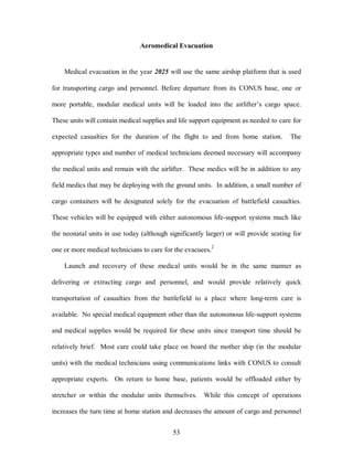 Aeromedical Evacuation 
Medical evacuation in the year 2025 will use the same airship platform that is used 
for transporting cargo and personnel. Before departure from its CONUS base, one or 
more portable, modular medical units will be loaded into the airlifter’s cargo space. 
These units will contain medical supplies and life support equipment as needed to care for 
expected casualties for the duration of the flight to and from home station. The 
appropriate types and number of medical technicians deemed necessary will accompany 
the medical units and remain with the airlifter. These medics will be in addition to any 
field medics that may be deploying with the ground units. In addition, a small number of 
cargo containers will be designated solely for the evacuation of battlefield casualties. 
These vehicles will be equipped with either autonomous life-support systems much like 
the neonatal units in use today (although significantly larger) or will provide seating for 
one or more medical technicians to care for the evacuees.2 
Launch and recovery of these medical units would be in the same manner as 
delivering or extracting cargo and personnel, and would provide relatively quick 
transportation of casualties from the battlefield to a place where long-term care is 
available. No special medical equipment other than the autonomous life-support systems 
and medical supplies would be required for these units since transport time should be 
relatively brief. Most care could take place on board the mother ship (in the modular 
units) with the medical technicians using communications links with CONUS to consult 
appropriate experts. On return to home base, patients would be offloaded either by 
stretcher or within the modular units themselves. While this concept of operations 
increases the turn time at home station and decreases the amount of cargo and personnel 
53 
 