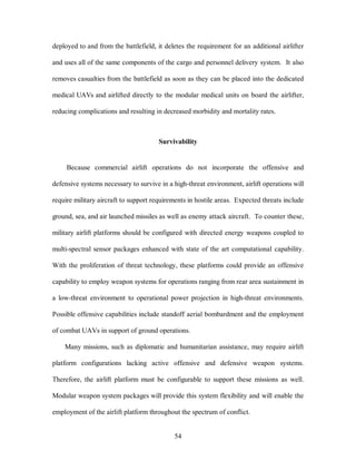 deployed to and from the battlefield, it deletes the requirement for an additional airlifter 
and uses all of the same components of the cargo and personnel delivery system. It also 
removes casualties from the battlefield as soon as they can be placed into the dedicated 
medical UAVs and airlifted directly to the modular medical units on board the airlifter, 
reducing complications and resulting in decreased morbidity and mortality rates. 
Survivability 
Because commercial airlift operations do not incorporate the offensive and 
defensive systems necessary to survive in a high-threat environment, airlift operations will 
require military aircraft to support requirements in hostile areas. Expected threats include 
ground, sea, and air launched missiles as well as enemy attack aircraft. To counter these, 
military airlift platforms should be configured with directed energy weapons coupled to 
multi-spectral sensor packages enhanced with state of the art computational capability. 
With the proliferation of threat technology, these platforms could provide an offensive 
capability to employ weapon systems for operations ranging from rear area sustainment in 
a low-threat environment to operational power projection in high-threat environments. 
Possible offensive capabilities include standoff aerial bombardment and the employment 
of combat UAVs in support of ground operations. 
Many missions, such as diplomatic and humanitarian assistance, may require airlift 
platform configurations lacking active offensive and defensive weapon systems. 
Therefore, the airlift platform must be configurable to support these missions as well. 
Modular weapon system packages will provide this system flexibility and will enable the 
employment of the airlift platform throughout the spectrum of conflict. 
54 
 