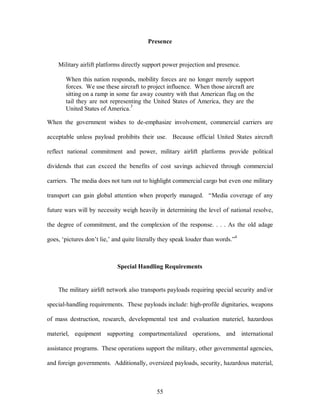 Presence 
Military airlift platforms directly support power projection and presence. 
When this nation responds, mobility forces are no longer merely support 
forces. We use these aircraft to project influence. When those aircraft are 
sitting on a ramp in some far away country with that American flag on the 
tail they are not representing the United States of America, they are the 
United States of America.3 
When the government wishes to de-emphasize involvement, commercial carriers are 
acceptable unless payload prohibits their use. Because official United States aircraft 
reflect national commitment and power, military airlift platforms provide political 
dividends that can exceed the benefits of cost savings achieved through commercial 
carriers. The media does not turn out to highlight commercial cargo but even one military 
transport can gain global attention when properly managed. “Media coverage of any 
future wars will by necessity weigh heavily in determining the level of national resolve, 
the degree of commitment, and the complexion of the response. . . . As the old adage 
goes, ‘pictures don’t lie,’ and quite literally they speak louder than words.”4 
Special Handling Requirements 
The military airlift network also transports payloads requiring special security and/or 
special-handling requirements. These payloads include: high-profile dignitaries, weapons 
of mass destruction, research, developmental test and evaluation materiel, hazardous 
materiel, equipment supporting compartmentalized operations, and international 
assistance programs. These operations support the military, other governmental agencies, 
and foreign governments. Additionally, oversized payloads, security, hazardous material, 
55 
 