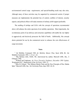 environmental control cargo requirements, and special-handling needs may also arise. 
Although many of these activities may be supported by commercial carriers if proper 
measures are implemented, the potential loss of control, conflicts of interest, security 
aspects, and political effects will make retention of military airlift support preferable. 
The melding of airships and UAVs with the concept of operations recommended 
above will enhance the entire spectrum of air mobility operations. Most importantly, the 
revolutionary point of use delivery and extraction capabilities will enable the war fighter 
to aggressively and decisively prosecute the field of battle. Additionally, this concept 
shows potential for use by the commercial sector to enhance the cost effectiveness of 
56 
cargo movement. 
Notes 
1 Air Mobility Command 1996 Air Mobility Master Plan. Scott AFB, Ill.: Air 
Mobility Command, 1995, 1–11 to 1–22. 
2 Maj Barbara Jefts, USAF, NC, interviewed by author, Maxwell AFB, Ala., 2 
February 1996. 
3 Widnall and Fogleman, Air Force Executive Guidance, December 1995 Update. 
Washington D.C.: Department of the Air Force, 1995, 12. 
4 Marc D. Felman, “The Military/Media Clash and the New Principle of War: Media 
Spin,” Maxwell AFB, Ala.: Air University Press, June 1993: 24–25. 
 
