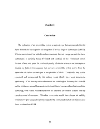 Chapter 5 
Conclusion 
The realization of an air mobility system as extensive as that recommended in this 
paper demands the development and integration of a wide range of technologies (table 3). 
With the exception of low visibility enhancement and directed energy, each of the above 
technologies is currently being developed and validated in the commercial sector. 
Because of this, and given the continued paucity of defense research and development 
funding, we believe it is necessary that any new air mobility system evolve from the 
application of civilian technologies to the problem of airlift. Conversely, any system 
conceived and implemented by the military would ideally have some commercial 
applicability. If the military could demonstrate the technological feasibility of a concept 
and the civilian sector could demonstrate the feasibility of commercial applications of that 
technology, both sectors would benefit from the operation of common systems and any 
complementary infrastructure. This close cooperation would also enhance air mobility 
operations by providing sufficient resources to the commercial market for inclusion in a 
57 
future version of the CRAF. 
 