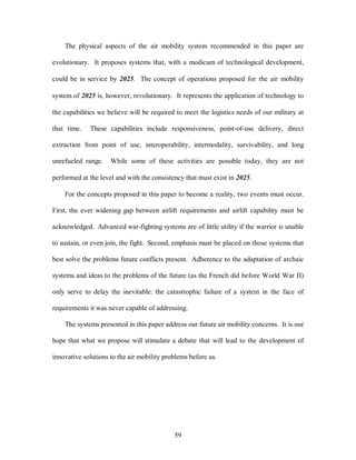 The physical aspects of the air mobility system recommended in this paper are 
evolutionary. It proposes systems that, with a modicum of technological development, 
could be in service by 2025. The concept of operations proposed for the air mobility 
system of 2025 is, however, revolutionary. It represents the application of technology to 
the capabilities we believe will be required to meet the logistics needs of our military at 
that time. These capabilities include responsiveness, point-of-use delivery, direct 
extraction from point of use, interoperability, intermodality, survivability, and long 
unrefueled range. While some of these activities are possible today, they are not 
performed at the level and with the consistency that must exist in 2025. 
For the concepts proposed in this paper to become a reality, two events must occur. 
First, the ever widening gap between airlift requirements and airlift capability must be 
acknowledged. Advanced war-fighting systems are of little utility if the warrior is unable 
to sustain, or even join, the fight. Second, emphasis must be placed on those systems that 
best solve the problems future conflicts present. Adherence to the adaptation of archaic 
systems and ideas to the problems of the future (as the French did before World War II) 
only serve to delay the inevitable: the catastrophic failure of a system in the face of 
requirements it was never capable of addressing. 
The systems presented in this paper address our future air mobility concerns. It is our 
hope that what we propose will stimulate a debate that will lead to the development of 
innovative solutions to the air mobility problems before us. 
59 
 