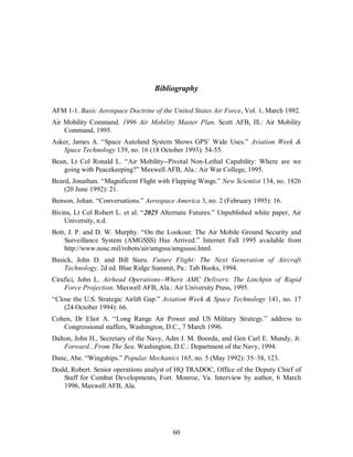 Bibliography 
AFM 1-1. Basic Aerospace Doctrine of the United States Air Force, Vol. 1, March 1992. 
Air Mobility Command. 1996 Air Mobility Master Plan. Scott AFB, Ill.: Air Mobility 
60 
Command, 1995. 
Asker, James A. “Space Autoland System Shows GPS’ Wide Uses.” Aviation Week & 
Space Technology 139, no. 16 (18 October 1993): 54-55. 
Bean, Lt Col Ronald L. “Air Mobility--Pivotal Non-Lethal Capability: Where are we 
going with Peacekeeping?” Maxwell AFB, Ala.: Air War College, 1995. 
Beard, Jonathan. “Magnificent Flight with Flapping Wings.” New Scientist 134, no. 1826 
(20 June 1992): 21. 
Benson, Johan. “Conversations.” Aerospace America 3, no. 2 (February 1995): 16. 
Bivins, Lt Col Robert L. et al. “2025 Alternate Futures.” Unpublished white paper, Air 
University, n.d. 
Bott, J. P. and D. W. Murphy. “On the Lookout: The Air Mobile Ground Security and 
Surveillance System (AMGSSS) Has Arrived.” Internet Fall 1995 available from 
http://www.nosc.mil/robots/air/amgsss/amgssssi.html. 
Busick, John D. and Bill Siuru. Future Flight: The Next Generation of Aircraft 
Technology. 2d ed. Blue Ridge Summit, Pa.: Tab Books, 1994. 
Cirafici, John L. Airhead Operations--Where AMC Delivers: The Linchpin of Rapid 
Force Projection. Maxwell AFB, Ala.: Air University Press, 1995. 
“Close the U.S. Strategic Airlift Gap.” Aviation Week & Space Technology 141, no. 17 
(24 October 1994): 66. 
Cohen, Dr Eliot A. “Long Range Air Power and US Military Strategy.” address to 
Congressional staffers, Washington, D.C., 7 March 1996. 
Dalton, John H., Secretary of the Navy, Adm J. M. Boorda, and Gen Carl E. Mundy, Jr. 
Forward...From The Sea. Washington, D.C.: Department of the Navy, 1994. 
Dane, Abe. “Wingships.” Popular Mechanics 165, no. 5 (May 1992): 35–38, 123. 
Dodd, Robert. Senior operations analyst of HQ TRADOC, Office of the Deputy Chief of 
Staff for Combat Developments, Fort. Monroe, Va. Interview by author, 6 March 
1996, Maxwell AFB, Ala. 
 
