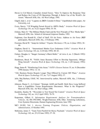 Duval, Lt Col Marcel, Canadian Armed Forces. “How To Improve the Response Time 
and Reduce the Costs of UN Operations Through A Better Use of the World’s Air 
Assets.” Maxwell AFB, Ala.: Air War College, 1995. 
Edgell, Judy L. et al. “Logistics in 2025: Consider It Done.” Unpublished white paper, Air 
61 
University, n.d. 
Evers, Stacey. “US Wingship Pursuit Keyed to ARPA Study.” Aviation Week & Space 
Technology 141, no. 8 (22 August 1994): 55–56. 
Felman, Marc D. “The Military/Media Clash and the New Principle of War: Media Spin.” 
Maxwell AFB, Ala.: School of Advanced Airpower Studies, 1993. 
Fogleman, Gen Ronald R., Chief of Staff, US Air Force. Address to Air Force 2025 
participants, Maxwell AFB, Ala., 13 February 1996. 
Freeman, David W. “Jump-Jet Airliner.” Popular Mechanics 170, no. 6 (June 1993): 38– 
40. 
Fulghum, David A. “International Market Eyes Endurance UAVs.” Aviation Week & 
Space Technology 143, no. 2 (10 July 1995): 40–43. 
Fulmer, Douglas A. “Sanger: Germany’s Black Bullet.” Ad Astra 4, no. 2 (March 1992): 
14–16. 
Henderson, Breck W. “NASA Ames Resumes Effort to Develop Supersonic, Oblique 
Wing Aircraft.” Aviation Week & Space Technology 136, no. 3 (20 January 1992): 
54. 
Hogg, James R. “Reinforcing Crisis Areas.” NATO’s Sixteen Nations 35, no. 8 (December 
1990-January 1991): 12–16. 
“JAL Business Routes Require Longer Than Offered by Current SST Plans.” Aviation 
Week & Space Technology 137, no. 7 (17 August 1992): 57. 
Jefts, Maj Barbara, USAF, NC. Interviewed by author, Maxwell AFB, Ala., 2 February 
1996. 
Johnson, Duane C., Lt Colonel. “Strategic Airlift and Sealift: Both Have Long Suffered 
from a Capabilities Versus Requirements Disconnect. What Is the Prognosis?” 
Maxwell AFB, Ala.: Air War College, 1990. 
Kandebo, Stanley W. “Waverider to Test Neural Net Control.” Aviation Week & Space 
Technology 142, no. 14 (3 April 1995): 78-79. 
Kuperman, Gilbert G. Information Requirements Analyses for Transatmospheric 
Vehicles. AL-TR-1992-0082. Wright-Patterson AFB, Ohio: Armstrong Laboratory, 
Crew Systems Directorate, Human Engineering Division, June 1992. 
MCI 10-202, Vol. 1. Aircrew Training Programs: Policies, Organization, and 
Administration, 15 October 1995. 
McKenna, James T. “Team Tests Parafoil for Heavy Payloads.” Aviation Week & Space 
Technology 142, no. 25 (19 June 1995): 57–58. 
 
