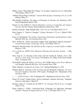 Mellow, Craig. “When Ships Have Wings.” Air and Space Magazine 10, no. 5 (December 
62 
1995/January 1996): 52–59. 
“Oblique Flying Wing Is Airborne.” Aviation Week & Space Technology 141, no. 15 (10 
October 1994): 19. 
Olds, Bradley Lohrbauer. The Impact of Wingships on Strategic Lift. Monterey, Calif.: 
Naval Postgraduate School, 1993. 
Pagonis, Lt Gen William G. Moving Mountains: Lessons in Leadership and Logistics 
from the Gulf War. Boston: Harvard Business School Press, 1992. 
Painton, Frederick. “High-Altitude Help.” Time 141, no. 10 (8 March 1993): 36–37. 
Pope, Gregory T. “Titans of Transport.” Popular Mechanics 172, no. 3 (March 1995): 
52–55. 
Ryan, Lt Col Donald E. The Airship’s Potential for Intertheater and Intratheater Airlift. 
Maxwell AFB, Ala.: Air University Press, 1993. 
Scott, William B. “NASA Aeronautics Budget Fuels High-Speed, Subsonic Research.” 
Aviation Week & Space Technology 138, no. 19 (10 May 1993): 61. 
Thompson, Maj Gen Julian. The Lifeblood of War: Logistics in Armed Conflict. London: 
Brassey’s, 1991. 
User’s Guide for JOPES (Joint Operation Planning and Execution System). 1 May 
1995. 
West, Togo D., Jr., Secretary of the Army and Gen Gordon R. Sullivan. Force XXI: 
America’s Army of the 21st Century. Fort Monroe, Va.: Office of the Chief of Staff, 
Army, 15 January 1995. 
Westenhoff, Charles M. Military Air Power, The CADRE Digest of Air Power Opinions 
and Thoughts. Maxwell AFB, Ala.: Air University Press, 1990. 
White, William J. Airships for the Future. N.Y.: Sterling Publishing Co., 1978. 
Widnall, Sheila E., Secretary of the Air Force and Gen Ronald R. Fogleman. Air Force 
Executive Guidance, December 1995 Update. Washington D.C.: Department of the 
Air Force, 1995. 
———. Global Presence, 1995. Washington D.C.: Department of the Air Force, 1995. 
Wood, Dr Lowell. Visiting Fellow, Hoover Institution, Stanford University. Telephone 
interview with author, 1 March 96. 
Woolsey, James P. “A Boost for the HSCT?” Air Transport World 30, no. 8 (August 
1993): 57–59. 
Zuner, Pamela S. “NASA Cultivating Basic Technology For Supersonic Passenger 
Aircraft.” Chemical & Engineering News 73, no. 17 (24 April 1995): 10–16. 
