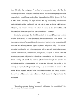 from CONUS to the war fighter. A corollary to this assumption is the belief that the 
availability of overseas basing will continue to decline, thus necessitating long unrefueled 
ranges, limited materiel on ground, and the decreased utility of Civil Reserve Air Fleet 
(CRAF) assets. Secondly, this paper assumes that any lift capability extraneous to 
traditional air-breathing platforms is the purview of other Air Force 2025 projects. 
Therefore, our primary concern with other lift assets is the intermodality and 
interoperability between systems in an overarching logistics framework. 
Considering technologies that should be available in the year 2025, several possible 
systems are evaluated for their applicability and usefulness to the airlift mission. Of 
these, a combination of large airships and both powered and unpowered unmanned aerial 
vehicle (UAV) delivery platforms appear to provide the greatest utility.1 This system, 
operating in conjunction with existing airframes, will use a greatly improved command, 
control, communications, computers and intelligence (C4I) system to provide clear and 
continuous command and control as well as direct communication with the customer. In-transit 
visibility will provide the user/war fighter invaluable insight and enhance his 
operational capability. Communication with the user/war fighter will also provide for the 
delivery of personnel and equipment directly where needed within 10 meters of the 
target. System costs will adversely affect the development of any new system, therefore, 
the Air Force will be required to depend on research, development, and production in the 
vii 
civil sector. 
Notes 
1 Throughout this paper the term “unmanned” will be used vice “uninhabited.” For 
our purposes, vehicles are unmanned. 
 