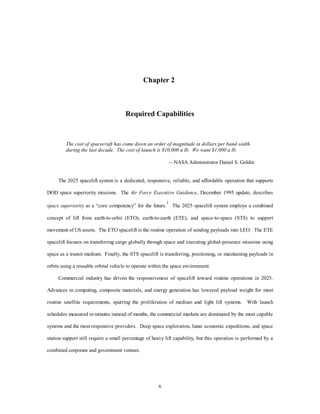 Chapter 2 
Required Capabilities 
The cost of spacecraft has come down an order of magnitude in dollars per band width 
during the last decade. The cost of launch is $10,000 a lb. We want $1,000 a lb. 
6 
—NASA Administrator Daniel S. Goldin 
The 2025 spacelift system is a dedicated, responsive, reliable, and affordable operation that supports 
DOD space superiority missions. The Air Force Executive Guidance, December 1995 update, describes 
space superiority as a “core competency” for the future.1 The 2025 spacelift system employs a combined 
concept of lift from earth-to-orbit (ETO), earth-to-earth (ETE), and space-to-space (STS) to support 
movement of US assets. The ETO spacelift is the routine operation of sending payloads into LEO. The ETE 
spacelift focuses on transferring cargo globally through space and executing global-presence missions using 
space as a transit medium. Finally, the STS spacelift is transferring, positioning, or maintaining payloads in 
orbits using a reusable orbital vehicle to operate within the space environment. 
Commercial industry has driven the responsiveness of spacelift toward routine operations in 2025. 
Advances in computing, composite materials, and energy generation has lowered payload weight for most 
routine satellite requirements, spurring the proliferation of medium and light lift systems. With launch 
schedules measured in minutes instead of months, the commercial markets are dominated by the most capable 
systems and the most responsive providers. Deep space exploration, lunar economic expeditions, and space 
station support still require a small percentage of heavy lift capability, but this operation is performed by a 
combined corporate and government venture. 
 