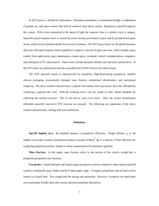 In 2025 power is defined by information. Information dominance is maintained through a combination 
of ground, air, and space sensors that feed an extensive data-fusion system. Responsive spacelift supports 
this system. With events transmitted at the speed of light, the response time to a global crisis is minutes. 
Spacelift system responsiveness is assured by assets already positioned in space and by ground-based space 
assets, which can be launched rapidly from several locations. The 2025 space forces are the global presence 
deterrent with rapid response launch capability to support a myriad of space missions, which includes space 
control, force application, space maintenance, counter space, command, control, communications, computers, 
and intelligence (C4I), and research. These assets include planetary defense and intersolar system travel. In 
the ETE mode, any global point must be accessible from CONUS base in less than an hour. 
The 2025 spacelift system is characterized by reusability, high-thrust/energy propulsion, modular 
mission packaging, economically designed mass fraction, streamlined infrastructure, and operational 
simplicity. The above solution characteristics, coupled with routine sortie operations, drive the affordability 
of placing a payload into orbit. With the resulting lower cost per pound to orbit, market demands for 
exploiting the medium increase. This in turn drives costs even lower. Once the system demonstrates 
affordable spacelift, innovative ETE missions are pursued. The following are expansions of the above 
solution characteristics, starting with some definitions. 
Definitions 
Specific Impulse (ISP): the standard measure of propulsion efficiency. Simply defined, Isp is the 
number of seconds a pound of propellant produces a pound of thrust2. ISP is a measure of fuel efficiency for 
comparing propulsion systems, similar to octane measurements for automotive gasoline. 
Mass Fraction: In this paper, mass fraction refers to that portion of the vehicle weight that is 
7 
propellant (propellant mass fraction). 
Cryogenics: Liquid hydrogen and liquid oxygen propulsion systems common to many current spacelift 
systems, including the space shuttle and the Centaur upper stage. Cryogenic propellants must be kept cold to 
remain in a liquid state. This complicates the storage and operations. However, cryogenics are much more 
environmentally friendly than other current chemical propellant alternatives. 
 