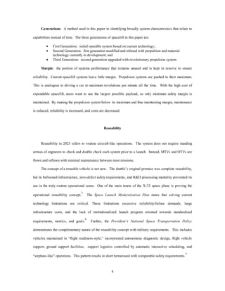 Generations: A method used in this paper to identifying broadly system characteristics that relate to 
capabilities instead of time. The three generations of spacelift in this paper are: 
·  First Generation: initial operable system based on current technology; 
·  Second Generation: first generation modified and infused with propulsion and material 
technology currently in development; and 
·  Third Generation: second generation upgraded with revolutionary propulsion system. 
Margin: the portion of systems performance that remains unused and is kept in reserve to ensure 
reliability. Current spacelift systems leave little margin. Propulsion systems are pushed to their maximum. 
This is analogous to driving a car at maximum revolutions per minute all the time. With the high cost of 
expendable spacelift, users want to use the largest possible payload, so only minimum safety margin is 
maintained. By running the propulsion system below its maximum and thus maintaining margin, maintenance 
is reduced, reliability is increased, and costs are decreased. 
Reusability 
Reusability in 2025 refers to routine aircraft-like operations. The system does not require standing 
armies of engineers to check and double check each system prior to a launch. Instead, MTVs and OTVs are 
flown and reflown with minimal maintenance between most missions. 
The concept of a reusable vehicle is not new. The shuttle’s original premise was complete reusability, 
but its ballooned infrastructure, zero-defect safety requirements, and R&D processing mentality prevented its 
use in the truly routine operational sense. One of the main tenets of the X-33 space plane is proving the 
operational reusability concept.3 The Space Launch Modernization Plan states that solving current 
technology limitations are critical. These limitations excessive reliability/failure demands, large 
infrastructure costs, and the lack of institutionalized launch program oriented towards standardized 
requirements, metrics, and goals.4 Further, the President’s National Space Transportation Policy 
demonstrates the complementary nature of the reusability concept with military requirements. This includes 
vehicles maintained in “flight readiness-style,” incorporated autonomous diagnostic design, flight vehicle 
support, ground support facilities, support logistics controlled by automatic interactive scheduling, and 
“airplane-like” operations. This pattern results in short turnaround with comparable safety requirements.5 
8 
 