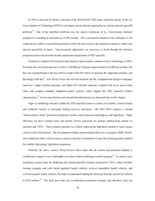 In 1994, Lt Gen Jay W. Kelley, chairman of the SPACECAST 2020 study, tasked the faculty of the Air 
Force Institute of Technology (AFIT) to investigate unconventional approaches to solving national spacelift 
problems.6 One of the identified problems was the current limitations of Isp. Conventional chemical 
propulsion is reaching its maximum ISP of 450 seconds. This conventional chemical limit, analogous to the 
sound barrier, suffices in propelling payloads to LEO, but does not give the propulsion margin to enable true 
mission operability in space. Unconventional approaches are necessary to break through the chemical 
propulsion limits and meet the flexible operational requirements of 2025 spacelift. 
Propulsion, coupled with structural mass fraction improvements, continue to drive technology in 2025. 
Presently, the cost of placing mass in orbit is $20,000 per kilogram (approximately $10,000 per pound), and 
this cost is proportional to the dry-vehicle weight of the lift vehicle to payload, the supporting structure, and 
10 
the energy of the fuel.7 
New World Vistas also advised research into the “computational design of energetic 
materials,” lighter satellite payloads, and lighter lift vehicular materials coupled with lower mass-to-fuel 
ratios and compact computer diagnostic/control systems, which support the 2025 spacelift solution 
characteristics.8 Lower mass fraction and streamlined infrastructure are discussed later in this chapter. 
High- ISP technology advances enable the 2025 spacelift system to consist of versatile, vertical launch 
and combined vertical or horizontal landing recovery operations. The 2025 MTV employs a second 
“transitioning to third” generation propulsion system, which generates both high ISP and high-thrust. High-efficiency 
ion drive systems (solar and nuclear electric powered) are primary maneuvering systems on 
satellites and OTVs. These systems maximize ISP without requiring the high-thrust needed to reach escape 
velocity in the ETO mission. The development of future unconventional fuels are a synergistic DOD, NASA, 
and commercial effort, which requires extensive sharing of information to spur the technology push required 
for reliable, high-energy, high-thrust propulsion. 
Presently, the Space Launch Modernization Plan states that the current and projected funding is 
insufficient to support even a meaningful core space launch technology research program.9 To create a core 
technology research base for furthering only current spacelift concepts (projected to 2013), which includes 
existing cryogenic and solid fueled upgraded launch vehicles, evolved expendable launch vehicles, and 
evolved reusable launch vehicles, the study recommended funding be increased from the current $45 million 
to $120 million.10 The final plan lacks any revolutionary propulsion concepts and, therefore, does not 
 