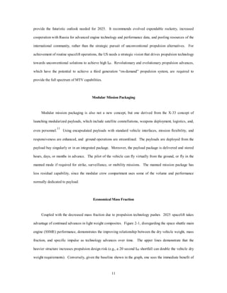 provide the futuristic outlook needed for 2025. It recommends evolved expendable rocketry, increased 
cooperation with Russia for advanced engine technology and performance data, and pooling resources of the 
international community, rather than the strategic pursuit of unconventional propulsion alternatives. For 
achievement of routine spacelift operations, the US needs a strategic vision that drives propulsion technology 
towards unconventional solutions to achieve high ISP. Revolutionary and evolutionary propulsion advances, 
which have the potential to achieve a third generation “on-demand” propulsion system, are required to 
11 
provide the full spectrum of MTV capabilities. 
Modular Mission Packaging 
Modular mission packaging is also not a new concept, but one derived from the X-33 concept of 
launching modularized payloads, which include satellite constellations, weapons deployment, logistics, and, 
even personnel.11 Using encapsulated payloads with standard vehicle interfaces, mission flexibility, and 
responsiveness are enhanced, and ground operations are streamlined. The payloads are deployed from the 
payload bay singularly or in an integrated package. Moreover, the payload package is delivered and stored 
hours, days, or months in advance. The pilot of the vehicle can fly virtually from the ground, or fly in the 
manned mode if required for strike, surveillance, or mobility missions. The manned mission package has 
less residual capability, since the modular crew compartment uses some of the volume and performance 
normally dedicated to payload. 
Economical Mass Fraction 
Coupled with the decreased mass fraction due to propulsion technology pushes 2025 spacelift takes 
advantage of continued advances in light weight composites. Figure 2-1, disregarding the space shuttle main 
engine (SSME) performance, demonstrates the improving relationship between the dry vehicle weight, mass 
fraction, and specific impulse as technology advances over time. The upper lines demonstrate that the 
heavier structure increases propulsion design risk (e.g., a 20 second ISP shortfall can double the vehicle dry 
weight requirements). Conversely, given the baseline shown in the graph, one sees the immediate benefit of 
 