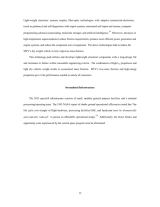 12 
significantly add to the dry weight of the vehicle. 
The applications of light weight composites to structural materials continue to be integrated into air-breathing 
systems as demonstrated by the B-2 and the MV-22 Tiltrotor aircraft projects.12 These advances 
also reduce the size and weight of many payloads. Most satellite systems, deployed in distributed 
constellations, display trends toward weights in the 10s to 100s of pounds, driving most lift into the medium 
and light categories. 
+HDYLH U 
6WUXFWXUH 
 
%DVHOLQH 
·67(+12/2* 
·67(+12/2* 
·67(+12/2* 
7L	RPSRVLWHRQVWUXFWLRQ 
5REXVW6WUXFWXUH0DUJLQV 
7RGDªV6XSSRUWDEOH5RFNHWV 
         
$9(5$*(63(,),,038/6(6( 