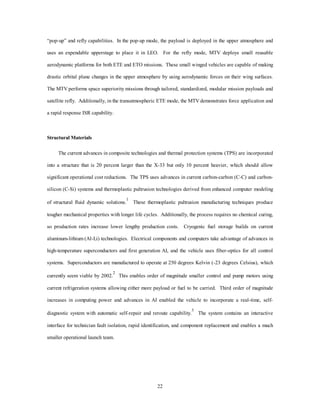Chapter 3 
National Spacelift System Capabilities 
No one can predict with certainty what the ultimate meaning will be of the mastery of 
space. (It may) hold the key to our future on earth. 
19 
—President John F. Kennedy 
Using the horizons mission methodology, the 2025 spacelift architecture is an emerging third generation 
system that has take advantage of technology advances since the early 1990s. The systems characteristics and 
core competency missions are described in the 2025 environment, and notional progress is shown from first 
through second generation systems. Propulsion is described in detail in the appendix, because it is the 
pivotal technology push required for success of the system. The progress to 2025 occurs in three distinct 
steps: a first generation system exploiting current propulsion technologies, structural composite advances, 
and low-cost technology reusable demonstrators; a second generation system integrating 
evolutionary/revolutionary advances in conventional chemical propulsion, technological advances in 
structures and computers, and refinement of the first generation operational system; and, finally, an emerging 
third generation system performing all required lift and mission requirements with refinements in second 
generation propulsion, compact fuel storage, and vehicle dry-weight reductions. 
2025 System Characteristics 
The 2025 spacelift system is derived through incremental application of technology and operational 
enhancements. This system description analyzes the progress toward 2025 based on the characteristics 
outlined in tables 1 and 2. Table 1 compares the attributes of a notional X-33 demonstrator and first through 
 