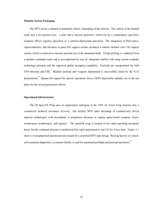 third generation MTVs against today’s systems. Table 2 compares the attributes of notional first through third 
1st Generation OTV 2 Generation OTV 3 Generation OTV 
Isp High High High 
Thrust Low Medium High 
Reusable Yes Yes Yes 
Weight (lbs) 30,000 - 40,000 30,000-40,000 30,000 
Response Time weeks hours hours 
Propulsion Solar-ion Nuclear-ion Fusion or Antimatter 
Primary User Commercial Military All 
20 
generation OTVs. 
Table 1 
MTV Systems Attributes 
Current 
Systems 
X-33 1st Generation 
MTV 
2 Generation 
MTV 
3 Generation 
MTV 
Cost/pound $10,000 Develop-mental 
$5000-$8000 $1000 $200 
Isp (seconds) 450 450 450 450 - 800 1000 
Reusable No Yes Yes Yes Yes 
Scale not applicable 2/3 MTV X-33 + 20% Full Full 
Weight (lbs) 150,000- 
250,000 
50,000-80,000 ~100,000 95,000 90,000 
Capability 
(lbs to LEO) 
up to 50,000 Suborbital 
Mach 15 (can 
pop-up small 
payloads) 
10,000 
(up to 28,000 
with pop-up  
refly) 
20,000 SSTO up to 30,000 
SSTO 
Response 
Time 
Months Days (Demo 
Hrs) 
Hrs to a Day Hrs Minutes 
Table 2 
OTV Systems Attributes 
Primary Systems 
The primary spacelift systems are divided into medium/light lift and heavy lift. The third generation 
MTV supplies 100 percent of all medium/light lift missions up to 30,000 pounds in the ETE and the ETO 
environments. The small market of heavy lift is accomplished by EELV, but the second generation 
commercial MTV and emerging third generation systems are rapidly consuming the market. As MTV proves 
its economic viability, more large payloads downsize. In the US, the advanced MTV spacelift wing 
strengthens air-and space-core competencies through a standardized modular command structure, modular 
 