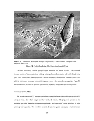 “pop-up” and refly capabilities. In the pop-up mode, the payload is deployed in the upper atmosphere and 
uses an expendable upperstage to place it in LEO. For the refly mode, MTV deploys small reusable 
aerodynamic platforms for both ETE and ETO missions. These small winged vehicles are capable of making 
drastic orbital plane changes in the upper atmosphere by using aerodynamic forces on their wing surfaces. 
The MTV performs space superiority missions through tailored, standardized, modular mission payloads and 
satellite refly. Additionally, in the transatmospheric ETE mode, the MTV demonstrates force application and 
22 
a rapid response ISR capability. 
Structural Materials 
The current advances in composite technologies and thermal protection systems (TPS) are incorporated 
into a structure that is 20 percent larger than the X-33 but only 10 percent heavier, which should allow 
significant operational cost reductions. The TPS uses advances in current carbon-carbon (C-C) and carbon-silicon 
(C-Si) systems and thermoplastic pultrusion technologies derived from enhanced computer modeling 
of structural fluid dynamic solutions.1 These thermoplastic pultrusion manufacturing techniques produce 
tougher mechanical properties with longer life cycles. Additionally, the process requires no chemical curing, 
so production rates increase lower lengthy production costs. Cryogenic fuel storage builds on current 
aluminum-lithium (Al-Li) technologies. Electrical components and computers take advantage of advances in 
high-temperature superconductors and first generation AI, and the vehicle uses fiber-optics for all control 
systems. Superconductors are manufactured to operate at 250 degrees Kelvin (-23 degrees Celsius), which 
currently seem viable by 2002.2 This enables order of magnitude smaller control and pump motors using 
current refrigeration systems allowing either more payload or fuel to be carried. Third order of magnitude 
increases in computing power and advances in AI enabled the vehicle to incorporate a real-time, self-diagnostic 
system with automatic self-repair and reroute capability.3 The system contains an interactive 
interface for technician fault isolation, rapid identification, and component replacement and enables a much 
smaller operational launch team. 
 