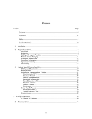 Contents 
Chapter Page 
Disclaimer..........................................................................................................................................ii 
Illustrations........................................................................................................................................iv 
Tables.................................................................................................................................................v 
Executive Summary ...........................................................................................................................vi 
1 Introduction...........................................................................................................................................1 
2 Required Capabilities ...........................................................................................................................6 
Definitions ....................................................................................................................................7 
Reusability....................................................................................................................................8 
High Specific Impulse Propulsion ................................................................................................9 
Modular Mission Packaging .......................................................................................................11 
Economical Mass Fraction .........................................................................................................11 
Streamlined Infrastructure...........................................................................................................13 
Operational Simplicity................................................................................................................15 
Affordability...............................................................................................................................15 
3 National Spacelift System Capabilities...............................................................................................19 
2025 System Characteristics.......................................................................................................19 
Primary Systems .........................................................................................................................20 
Multipurpose Transatmospheric Vehicles...................................................................................21 
First Generation MTVs .........................................................................................................21 
Structural Materials ..............................................................................................................22 
Modular System Packaging ...................................................................................................23 
Operational Infrastructure .....................................................................................................23 
Second Generation MTVs.....................................................................................................25 
Structural Advances..............................................................................................................26 
Modular Payloads.................................................................................................................27 
Infrastructure.........................................................................................................................27 
Orbital Transfer Vehicles ...........................................................................................................27 
First Generation OTV ...........................................................................................................28 
Second Generation OTV .......................................................................................................28 
Countermeasures.........................................................................................................................29 
4 Concept of Operations ............................................................................................................................32 
A Plausible 2025 Scenario .........................................................................................................34 
5 Recommendations ...............................................................................................................................36 
iii 
 