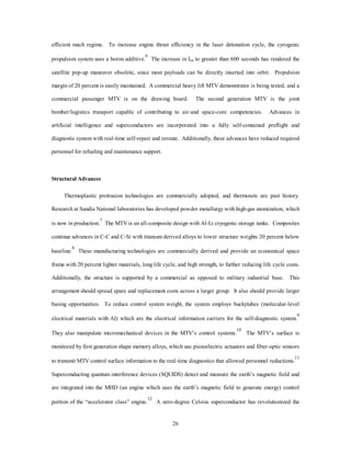 23 
Modular System Packaging 
The MTV can be a manned or unmanned vehicle, depending on the mission. The vehicle in the manned 
mode uses a two-person crew: a pilot and a mission specialist, which can be a counterspace specialist, 
weapons officer, logistics specialist, or a satellite-deployment specialist. The integration of fiber-optics, 
superconductors, and advances in space life support science produces a smaller modular crew life support 
system, which is removed to increase payload size in the unmanned mode. Virtual piloting is conducted from 
a modular command center and is accomplished by way of integrated satellite link using current computer 
technology advances and the improved global navigation capability. Payloads are encapsulated for both 
ETO missions and ETE. Modular payload and weapons deployment is successfully tested by the X-33 
demonstrator.4 Human life support for special operations forces (SOF) deployable modules are in the test 
phase for the second generation vehicle. 
Operational Infrastructure 
The US Spacelift Wing uses an organization analogous to the 1995 Air Force wing structure plus a 
commercial technical assistance division. The military MTV takes advantage of commercially driven 
material technologies with investments in propulsion advances to deploy space-based weapons, lasers, 
counterspace technologies, and logistics. The spacelift wing is located in two main operating aerospace 
bases, but the command structure is modularized for rapid deployment to any US Air Force base. Figure 3-1 
shows a conceptualized operational turn around for a potential MTV-type design. Relying heavily on vehicle 
self-contained diagnostics, a common facility is used for automated preflight and payload operations.5 
 
