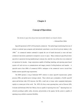 headquarters. The MTV missions and the OTV missions enable space superiority and global force 
application. Fusion and anti-matter propulsion technologies hold promise for the third generation OTV in a 
strategic role. CINCSPACE finally possesses a planetary AOR defined by the earth-moon system, which is a 
29 
sphere inscribed by the moon’s orbit. 
Countermeasures 
The stealth characteristics of the MTV are its high speed (Mach 25), large portion of composite 
structure, and unpredictable orbital position. Counterspace devices on satellites, ground-based laser 
devices, and direct attack on launch facilities are the greatest threats. The long range of weapons deployment 
and rapid sortie ability cause unpredictability and standoff capability. Rapid deployment of the launch 
infrastructure prevents effective strategic targeting. The OTV is stealthy by nature, but it is susceptible to 
international sabotage at the space station and counterspace satellite defense weapons. The OTV’s orbital 
unpredictability and speed are its greatest assets. Internal defense on the station is a requirement. More 
powerful lasers, kinetic weapons, and particle beams give extended standoff for force application roles. The 
OTV also is capable of nonlethal satellite blinding and deception. 
Table 3 
Qualitative System Comparison 
System 
Attribute 
Refuelable 
Black Horse 
Single Stage 
MTV 
2-Stage with 
Mothership 
Magnetic Rail 
launched TAV 
EELV 
Capability (lbs 
to orbit) 
Good-Excellent Good-Excellent Good-Excellent Good-Excellent Excellent 
Reusable Yes Yes Yes Yes No 
Respon-siveness 
Good Excellent Good Good Fair 
Flexibility Good Excellent Good Fair Fair 
Soft abort Good Good Good Good None 
Logistics Good Excellent Good Good Fair 
Operational 
Good Excellent Good Good Fair 
Simplicity 
Cost ($/lb to 
LEO) 
Good Excellent Good Good Fair 
Development 
Risk 
High Medium Medium Medium-High Low 
 