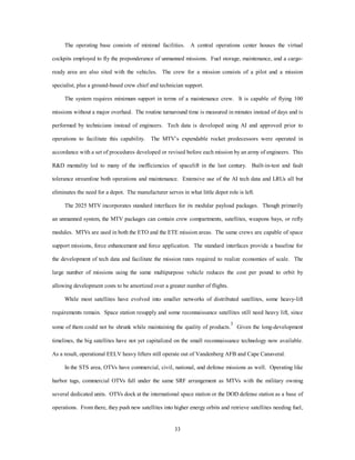 The MTV/OTV system performs two basic space deployment tasks: lifting payloads to orbit and 
transferring payloads between orbits. The utility of systems performing these functions is measured in terms 
of weight to orbit, volume to orbit, civilian surge capability, system responsiveness, and reusability for 
MTVs. OTV utility is measured in terms of timeliness and reusability. In addition to the spacelift tasks, the 
MTV is used for airlift, strike, and ISR tasks. The MTV reaches anywhere on the globe in less than an hour, 
so it can perform vital missions rapidly. For example, airlift systems are employed to move a brigade of 
troops to a theater, but MTV can provide rapid SOF insertion for squad-sized units. These Air Force 
Institute of Technology derived utility measures are used to determine which weapons systems in the Air 
Force 2025 study hold the most promise. The following is a more detailed qualitative comparison using 
30 
required system attributes. 
The MTV/OTV system was selected from a variety of systems that addressed the spacelift mission 
(table 3). Each of these systems provided enough capability to meet the bulk of mission requirements, but the 
EELV was chosen initially by other studies, because it was the only system with low-development risk and 
because it captured the entire current mission model. While EELV provided a needed initial cost reduction, 
it was the only expendable system; so, it did not offer the promise of routine operations. A reusable system 
was destined to take center stage. Two stage systems and the single stage MTV had medium risk while the 
magnetic rail and oxidizer refueling systems presented some unique new technical challenges. A magnetic 
rail similar to the EELV was tied to extensive infrastructure, which reduced its flexibility as a multipurpose 
system. The major discriminator between MTV, Black Horse, and two stage to orbit vehicle was operational 
simplicity. The Black Horse concept required added development and maintenance of a tanker capable of 
refueling oxidizer at high speed in addition to the basic vehicle. This additional infrastructure increased 
logistics requirements, reduced flexibility of deploying the system, and complicated responsiveness. Similar 
concerns existed with the mothership in the two stage to orbit concept. This state left the MTV as the best 
choice to provide simple routine operations capable of satisfying all existing and potential customers. 
The first-generation MTV system acquisition cost was $1.7 billion, and the prototype vehicles were 
scheduled for fielding in 2003. The first functional vehicle was declared operational for 2010. With routine 
operations already proven, second-generation costs were held to under $1 billion, and the system was 
declared operational in 2020. Third-generation systems are still in development. 
 