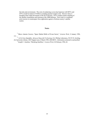 Chapter 4 
Concept of Operations 
Our destiny in space has always been inextricably linked to our launch vehicles. 
32 
—Astronaut Buzz Aldrin 
Spacelift operations in 2025 will be primarily commercial. The market began transforming from one of 
reliance on national space programs and international consortiums to one driven by private industry in the 
1990s.1 As commercial markets continued to expand, the cost of launch decreased, as more and more 
commercial innovations capitalized on inexpensive access to space. Many commercial spacelift providers 
specialize in operations leaving manufacturing to someone else, much the way airlines have run commercial 
air operations for decades. Large corporations capable of building, launching, and operating space-based 
systems sell such services as communications and imagery instead of selling hardware and launches. A 
spacelift reserve fleet (SRF) of commercial MTVs, analogous to the commercial reserve aircraft fleet 
handles wartime spacelift surge requirements. 
The DOD operates a wing of dedicated MTV vehicles to ensure spacelift responsiveness, global 
presence (ISR), and global power (strategic attack). These vehicles give commanders a flexible spacelift 
option and facilitate other ETO missions, like ISR, a small unit or troops, and/or equipment deployment, 
rapidly to a remote part of the world. The MTVs fly from a main operating base, such as Peterson AFB, 
Colorado and Holloman AFB, New Mexico, but are capable of operating from sites.2 Operating bases are 
selected according to public safety, elevation, and proximity to the equator, but the system is capable of 
operating at any airfield to maximize flexibility. 
 