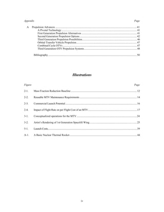 Appendix Page 
A Propulsion Advances ..........................................................................................................................41 
A Pivotal Technology .................................................................................................................41 
First Generation Propulsion Alternatives ...................................................................................41 
Second Generation Propulsion Options ......................................................................................42 
Third Generation Propulsion Possibilities..................................................................................46 
Orbital Transfer Vehicle Propulsion...........................................................................................47 
Combined Cycle OTVs...............................................................................................................47 
Third Generation OTV Propulsion Systems................................................................................48 
Bibliography.....................................................................................................................................50 
Illustrations 
Figure Page 
2-1. Mass Fraction Reduction Baseline ...................................................................................................12 
2-2. Reusable MTV Maintenance Requirements......................................................................................14 
2-3. Commercial Launch Potential...........................................................................................................16 
2-4. Impact of Flight Rate on per Flight Cost of an MTV.........................................................................17 
3-1. Conceptualized operations for the MTV...........................................................................................24 
3-2. Artist’s Rendering of 1st Generation Spacelift Wing........................................................................25 
5-1. Launch Costs.....................................................................................................................................39 
A-1. A Basic Nuclear Thermal Rocket.....................................................................................................44 
iv 
 