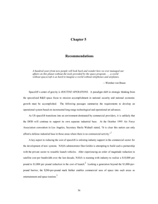 The operating base consists of minimal facilities. A central operations center houses the virtual 
cockpits employed to fly the preponderance of unmanned missions. Fuel storage, maintenance, and a cargo-ready 
area are also sited with the vehicles. The crew for a mission consists of a pilot and a mission 
specialist, plus a ground-based crew chief and technician support. 
The system requires minimum support in terms of a maintenance crew. It is capable of flying 100 
missions without a major overhaul. The routine turnaround time is measured in minutes instead of days and is 
performed by technicians instead of engineers. Tech data is developed using AI and approved prior to 
operations to facilitate this capability. The MTV’s expendable rocket predecessors were operated in 
accordance with a set of procedures developed or revised before each mission by an army of engineers. This 
RD mentality led to many of the inefficiencies of spacelift in the last century. Built-in-test and fault 
tolerance streamline both operations and maintenance. Extensive use of the AI tech data and LRUs all but 
eliminates the need for a depot. The manufacturer serves in what little depot role is left. 
The 2025 MTV incorporates standard interfaces for its modular payload packages. Though primarily 
an unmanned system, the MTV packages can contain crew compartments, satellites, weapons bays, or refly 
modules. MTVs are used in both the ETO and the ETE mission areas. The same crews are capable of space 
support missions, force enhancement and force application. The standard interfaces provide a baseline for 
the development of tech data and facilitate the mission rates required to realize economies of scale. The 
large number of missions using the same multipurpose vehicle reduces the cost per pound to orbit by 
allowing development costs to be amortized over a greater number of flights. 
While most satellites have evolved into smaller networks of distributed satellites, some heavy-lift 
requirements remain. Space station resupply and some reconnaissance satellites still need heavy lift, since 
some of them could not be shrunk while maintaining the quality of products.3 Given the long-development 
timelines, the big satellites have not yet capitalized on the small reconnaissance technology now available. 
As a result, operational EELV heavy lifters still operate out of Vandenberg AFB and Cape Canaveral. 
In the STS area, OTVs have commercial, civil, national, and defense missions as well. Operating like 
harbor tugs, commercial OTVs fall under the same SRF arrangement as MTVs with the military owning 
several dedicated units. OTVs dock at the international space station or the DOD defense station as a base of 
operations. From there, they push new satellites into higher energy orbits and retrieve satellites needing fuel, 
33 
 