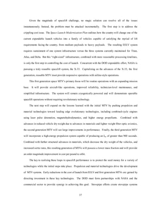 maintenance, or retrofit. Replenished satellites are then returned to their operational orbits. While the 
civil/commercial OTV is powered by solar-electric propulsion, the military version uses a nuclear-ion drive 
to give it a more rapid response time. The following is a notional scenario employing the operational aspects 
34 
of the US spacelift system for illustration purposes. 
A Plausible 2025 Scenario 
The high-demand 2025 space lift system is incorporated into second generation fleets of 
MTVs transitioning to third generation. With a spacelift wing consisting of more than 40 
operational MTVs and a squadron consisting of 10 OTVs, all US aerospace missions are 
obtainable. The US Spacelift Wing is the deterrent force with rapid response to anywhere 
in the world in less than an hour. 
EELVs are being phased out in favor of the NASA/commercial cooperative heavy-lift 
MTV incorporating the “accelerator class” engine. The medium lift MTV operates with 
excess performance margin with a reliability record greater than 0.99. 
Mission 45. The 45th mission of MTV #3 is scheduled for launch. This mission is 
preceded by systems check in the preflight facility, which checks structural integrity and 
interfaces with the vehicle’s self diagnostics. A satisfactory check at the 45 sortie point 
historically indicates that 100 launch criteria will be met prior to overhaul. Finally, the 
modular payload is inserted into the cargo bay. The vehicle is delivered to the erection 
and launch area and refueled. Time elapsed is two hours. Previously, MTV #3 has 
boosted two medium-lift payloads to LEO for repositioning by the standby OTV to GEO in 
the last 36 hours. The unmanned, virtually piloted, MTV #3 has enabled the 
accommodation of increased payload. 
MTV #6 is sending a human payload of six space technicians to the space station for the 
first phase expansion to an OTV overhaul facility. MTVs #7 and #8 have recently 
positioned modular components for the space station in LEO. 
In the past 60 days, 39 missions have been flown including a record 11 launches in two 
days by three MTVs. Spacelift wing projects four missions per day average by 2026. The 
MTV success has generated funding for 22 third generation MTVs and two, third 
generation propulsion demonstrators using a Penning trap in a microfusion/antimatter 
propulsion system. Estimated cost per pound to orbit is $200/lb with projections to 
$100/lb in the next 10 years. 
Perhaps the most remarkable aspect of the MTV/OTV system is that, with a wing of 100 
vehicles and two squadrons of OTVs, if just 30 percent of the wing is mobilized at a sortie 
rate of two launches per MTV per day, a four day launch schedule would yield 10.8 
million pounds of lift for $ 4.3 billion. This is equivalent to the entire US spacelift in the 
20th Century. During one year, it is possible to sortie each vehicle 70 times including 
maintenance periods. A wing of 100 MTVs would put 315 million pounds into orbit at a 
cost of $ 126 billion. The weight is equivalent to putting three aircraft carriers in space! If 
the space shuttle were used, it would take 20 times as long at a cost of $ 4 trillion. 
With the miniaturization of PGM weapons and reusable carrying capacity, space control 
enthusiasts once again claim that space superiority can by itself win wars and that space is 
 