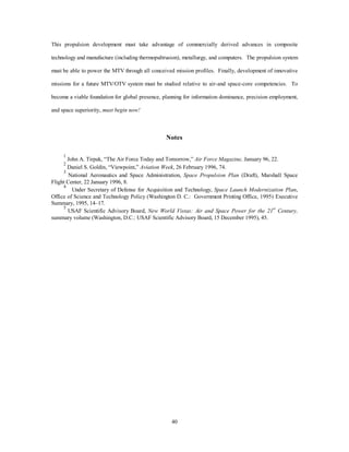 Given the magnitude of spacelift challenge, no magic solution can resolve all of the issues 
instantaneously. Instead, the problem must be attacked incrementally. The first step is to address the 
crippling cost issue. The Space Launch Modernization Plan outlines how the country will change one of the 
current expendable launch vehicles into a family of vehicles capable of satisfying the myriad of lift 
requirements facing the country, from medium payloads to heavy payloads. The resulting EELV system 
requires sustainment of one system infrastructure versus the three systems currently maintained for Titan, 
Atlas, and Delta. But this “right-sized” infrastructure, combined with more reasonable processing timelines, 
is only the first step in controlling the cost of launch. Concurrent with the DOD expendable effort, NASA is 
pursuing a truly reusable spacelift system, the X-33. Capitalizing on the advances of the X-33, the first 
generation, reusable MTV must provide responsive operations with airline-style operations. 
This first generation space MTV’s primary focus will be routine operations with an expanding mission 
base. It will provide aircraft-like operations, improved reliability, technician-level maintenance, and 
simplified infrastructure. The system will remain cryogenically powered and will demonstrate operable 
spacelift operations without requiring revolutionary technology. 
The next step will expand on the lessons learned with the initial MTV by pushing propulsion and 
material technologies toward leading edge evolutionary technologies, including combined-cycle engines 
using laser pulse detonation, magnetohydrodynamics, and higher energy propellants. Combined with 
advances in reduced vehicle dry weight due to advances in materials and lighter weight fiber-optic avionics, 
the second generation MTV will see large improvements in performance. Finally, the third generation MTV 
will incorporate a high-energy propulsion system capable of producing an Isp of greater than 900 seconds. 
Combined with further structural advances in materials, which decrease the dry weight of the vehicles, and 
increased sortie rates, this resulting generation of MTVs will possess a lower mass fraction and will provide 
an order magnitude improvement in cost per pound to orbit. 
The key to realizing these leaps in spacelift performance is to protect the seed money for a variety of 
technologies while the initial steps take place. Propulsion and material technologies drive the development 
of MTV systems. Early reductions in the cost of launch from EELV and first generation MTVs are gained by 
directing investment in these key technologies. The DOD must form partnerships with NASA and the 
commercial sector to provide synergy in achieving this goal. Stovepipe efforts create stovepipe systems 
37 
 