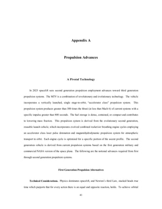 which can no longer be afforded. National Space Strategy must be examined and revised every couple of 
years to ensure the efforts of all sectors are properly orchestrated with the DOD as lead agent to ensure that it 
38 
is in concert with the National Security Strategy. 
Once the ETO problem is mitigated, the funds required to assure access to space can begin to address 
the problems of assured access through space (ETE) and assured access in space (STS). These ETE frontier 
spacelift missions enable spacelift as a true force enhancer. The ETE mission is a natural outgrowth of an 
affordable and efficient, high-energy MTV. Once the system becomes plausible, the military is just one of 
many customers in line to take advantage of the leap in capability. The military MTV must be developed as 
the future strategic war fighting vehicle. 
STS missions will benefit from some of the same technological advances that facilitated the high-energy 
reusable vehicle. High-efficiency, low-thrust solar ion propulsion systems will provide inexpensive orbital 
transfer for those customers able to wait weeks for their satellite to reach programmed orbit. Military 
customers requiring a quicker route to orbit will use a nuclear ion propulsion system on a similar vehicle 
bus. To best utilize the expanded spacelift mission area of 2025, the DOD will need to refine the concepts 
and define the entire spectrum of missions now! 
The overriding factor to the spacelift problem is routine operations, which ultimately leads to 
affordability. Combining solution characteristics described in this paper, affordability become the outgrowth 
of increased sortie capability and reusability. Given the increasing pressures of lower cost foreign goods 
(fig. 5-1), the motivation to lower costs is common to all sectors of the US space launch community. 
Commercial providers cannot regain market share at $10,000 per pound while facing a European trend of 
$8,000 per pound and Russian and Chinese trends towards $4,000 per pound. While a $1,000 per pound 
MTV does not capture all of today’s market, it does provide the motivation to lower the weight of any cargo 
to the point where such reduction is physically possible. 
 