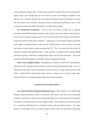 $16K/LB 
Ariane 5 
Titan III 
Ariane Goal 
$8K/LB 
3PL 2PL 1PL 
Ariane 44L 
Atlas IIAS 
Payload to GTO (Klbs) 
39 
Price ($M) 
250 
200 
150 
100 
50 
0 
Atlas IIA 
Atlas II 
Delta II 
Titan IV 
$12K/LB 
China and Russia 
Trend $4K/LB 
0 1 2 3 4 5 6 7 8 9 10 11 12 13 14 15 16 17 18 19 20 
Source: Space Launch Modernization Study 
(except TAV goal) 
Transatmospheric 
Goal: $1K/LB 
Source: Under Secretary of Defense for Acquisition and Technology, Space Launch Modernization Plan, 
Office of Science and Technology Policy, 1995. 
Figure 5-1. Launch Costs 
Implementing the incremental approach outlined above provides a safe, realistic path from space launch 
to spacelift operations. It lowers the cost of the current system while providing a spacelift capability to meet 
the national defense requirements at any time during the incremental development. The ETO mission remains 
the cornerstone of spacelift operations. Once cost improvements are realized in the ETO area, expansion into 
ETE and STS missions becomes a reality. 
To reach this 2025 spacelift vision, the initial effort must begin now. First, true reusability must be 
demonstrated in a first generation MTV. While NASA has the lead in the reusability track, DOD must stay 
engaged by supporting technology, ensuring the system meets military as well as civil/commercial 
requirements, and developing operational mission uses for the initial system, including pop-up and refly 
satellite options. Second, investment in propulsion technology must be pursued aggressively. The total DOD 
launch technology investment has atrophied at about $45 million per year.4 A portion of investment dollars 
must be used to pursue such revolutionary propulsion systems as laser pulse detonation, 
magnetohydrodynamics, the “accelerator class” propulsion concept, high density fuels, and ion propulsion.5 
 