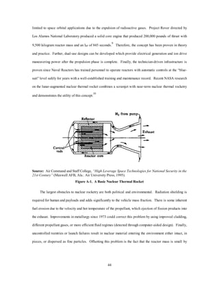 Appendix A 
Propulsion Advances 
A Pivotal Technology 
In 2025 spacelift sees second generation propulsion employment advances toward third generation 
propulsion systems. The MTV is a combination of revolutionary and evolutionary technology. The vehicle 
incorporates a vertically launched, single stage-to-orbit, “accelerator class” propulsion system. This 
propulsion system produces greater than 300 times the thrust (at less than Mach 6) of current systems with a 
specific impulse greater than 800 seconds. The fuel storage is dense, contained, or compact and contributes 
to lowering mass fraction. This propulsion system is derived from the evolutionary second generation, 
reusable launch vehicle, which incorporates evolved combined rocket/air breathing engine cycles employing 
an accelerator class laser pulse detonation and magnetohydrodynamic propulsion system for atmospheric 
transport to orbit. Each engine cycle is optimized for a specific portion of the ascent profile. The second 
generation vehicle is derived from current propulsion systems based on the first generation military and 
commercial/NASA version of the space plane. The following are the notional advances required from first 
41 
through second generation propulsion systems. 
First Generation Propulsion Alternatives 
Technical Considerations. Physics dominates spacelift, and Newton’s third Law, stacked heads true 
time which purports that for every action there is an equal and opposite reaction, holds. To achieve orbital 
 