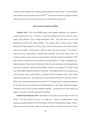 pressure, which contributes to weight reduction and increased operational efficiency.4 This system also 
provides an alternative to chemical propulsion by using air-breathing technology where feasible as the 
vehicle transitions to orbit. These accelerator class engines transition the subsonic, supersonic, and 
hypersonic regimes to mach 25 with each engine variant operating within its most efficient regime.5 Using 
laser technology, the LPD engine can transition to the electric MHD fan-jet engine in the final push to orbit.6 
This propulsion system uses the earth’s magnetic field to produce energy for ionization of gases in the upper 
atmosphere or in an onboard propellant and accelerates these gases through a hypersonic fan jet for thrust 
generation. The MHD engine theoretically produces 6,000-18,000 seconds of ISP for acceleration to velocity 
greater than March 25. Technology pushes in high-temperature superconductors, laser wave detonation, and 
compact, light-weight, high-energy generation devices are required. 
High-Density Fuels. This program, currently titled the “High-Energy Density Materials Program” 
(HEDM), is a concept to increase the energy content in conventional chemical bonds of non-nuclear fuels.7 
For example, a 5 percent boron additive to solid hydrogen is projected to produce a 107-second Isp 
improvement in efficiency, and other additives such as titanium and boron/titanium composites show 
promising results.8 This trend results from the continuation of study suggested by New World Vistas. This 
program possesses high potential in the search for metastable fuels, which are reasonably stable and 
practical. Future environmental considerations must be factored into their feasibility. This increase in Isp, 
due to higher chemical release over the chemical maximum of 450 seconds, could result in a payload 
increase of 22 percent. Currently, the most promising research is in metallic hydrogen/oxygen propellants. 
The synthesis of these highly energetic propellants is the technological challenge, but the rapid increase in 
computational modeling could drive the concept toward reality without large capital investment in research 
43 
and development. 
Nuclear Fission. This concept has been developed extensively through the 1960’s and 1970s. It has the 
advantages of Isp greater than 1,500 seconds, and the fuel mass fraction is much smaller with an associated 
compact fuel geometry due to high-fuel density. Moreover, it works easily in space, because the reaction 
requires no atmosphere. In nuclear thermal propulsion, a propellant gas is heated as it flows through the core 
of a reactor and is then expanded and expelled through a nozzle (fig. A-1). The reactor core can be solid, 
liquid, gas, or plasma. The last two approaches can produce high temperatures and greater efficiency but are 
 