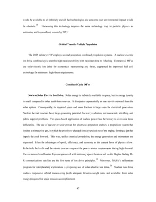limited to space orbital applications due to the expulsion of radioactive gases. Project Rover directed by 
Los Alamos National Laboratory produced a solid core engine that produced 200,000 pounds of thrust with 
9,500 kilogram reactor mass and an ISP of 845 seconds.9 Therefore, the concept has been proven in theory 
and practice. Further, dual-use designs can be developed which provide electrical generation and ion drive 
maneuvering power after the propulsion phase is complete. Finally, the technician-driven infrastructure is 
proven since Naval Reactors has trained personnel to operate reactors with automatic controls at the “blue-suit” 
level safely for years with a well-established training and maintenance record. Recent NASA research 
on the lunar-augmented nuclear thermal rocket combines a scramjet with near-term nuclear thermal rocketry 
44 
and demonstrates the utility of this concept.10 
Source: Air Command and Staff College, “High Leverage Space Technologies for National Security in the 
21st Century” (Maxwell AFB, Ala.: Air University Press, 1995). 
Figure A-1. A Basic Nuclear Thermal Rocket 
The largest obstacles to nuclear rocketry are both political and environmental. Radiation shielding is 
required for human and payloads and adds significantly to the vehicle mass fraction. There is some inherent 
fuel erosion due to the velocity and hot temperature of the propellant, which ejection of fission products into 
the exhaust. Improvements in metallurgy since 1973 could correct this problem by using improved cladding, 
different propellant gases, or more efficient fluid regimes (detected through computer-aided design). Finally, 
uncontrolled reentries or launch failures result in nuclear material entering the environment either intact, in 
pieces, or dispersed as fine particles. Offsetting this problem is the fact that the reactor mass is small by 
 