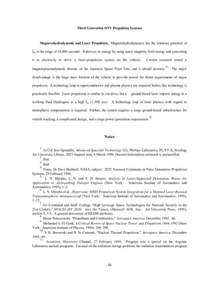 comparison and would result in little or negligible environmental impact, and remote launch sites could 
45 
further reduce the risks. 
For reusable vehicles, disposal of spent fuel adds to the commercial problem. Current commercial 
reactor designs have significant safety features built into them; nuclear reactors do not exchange by-products 
with the environment, and the integral fast breeder reactor technology, demonstrated by Argonne Laboratory, 
is inherently safe and utilizes plutonium and by-products as fuel.11 The spent fuel is the largest storage 
problem due to long-lived radiation products. Recent technological advances could make this problem a 
non-issue. These include permanent subterranean/seabed storage in stable geological formations in glass-encapsulated 
canisters, Argonne Lab’s nuclear transmutation, which reduces long-lived radioactive isotopes 
to less radioactive ones through high-intensity nuclear bombardment, and shooting the waste into the sun, the 
moon, or deep space, which could expand the launch market.12 
With over 200 years in Uranium resources and as the world’s largest consumer of energy, the US may 
intensify its commercial nuclear industry by 2025 and educate Americans regarding benefits. Realistically, 
this scenario is remote currently or in the future. Moreover, public disposition would not allow the 
development of a nuclear fission space propulsion system which is used within the earth’s atmosphere. 
Conversely, satellite history has demonstrated the application of nuclear power in space-based vehicles. 
Fusion. In the realm of plasma physics, nothing dominates it as the quest for commercial-fusion power. 
For propulsion, the laser-fusion concept, which is compressing a deuterium-tritium fuel pellet with 
symmetrically positioned lasers for a few billionths of a second until the nuclei fuse gives off the heat, is the 
most promising. In magnetic fusion, the fuel plasma is suspended in a magnetic field and heated until 
temperature and densities are achieved for the nuclei to fuse. Sustained reactions of one second have been 
demonstrated, but nuclei reactions with contaminants, lack of plasma-heating technology, and beam 
constraints have prohibited commercial application. If the technological difficulty of being able to vector the 
energy can be achieved or the energy can be harnessed in a working fluid, a propulsion engine without the 
long-lived radiation of fission could be designed for space applications. Recent research at the University of 
Michigan conceived a simple magnetic mirror confinement system to create a high-plasma density, which 
theoretically could produce a propulsion system with an Isp of 100,000 seconds.13 Continued advances in 
computer technology for plasma modeling, high-temperature superconductors, and charged particle beams 
 
