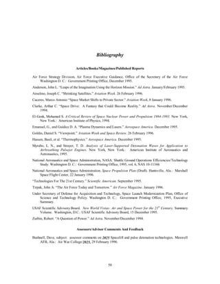 would be available to all infinitely and all fuel technologies and concerns over environmental impact would 
be obsolete.18 Harnessing this technology requires the same technology leap in particle physics as 
47 
antimatter and is considered remote by 2025. 
Orbital Transfer Vehicle Propulsion 
The 2025 military OTV employs second generation combined propulsion systems. A nuclear-electric 
ion drive combined cycle enables high maneuverability with maximum time to refueling. Commercial OTVs 
use solar-electric ion drive for economical maneuvering and thrust, augmented by improved fuel cell 
technology for minimum high-thrust requirements. 
Combined Cycle OTVs 
Nuclear/Solar Electric Ion Drive. Solar energy is infinitely available in space, but its energy density 
is small compared to other earth-born sources. It dissipates exponentially as one travels outward from the 
solar system. Consequently, its required space and mass fraction is large even for electrical generation. 
Nuclear thermal reactors have large-generating potential, but carry radiation, environmental, shielding, and 
public support problems. The space-based application of nuclear power has the history to overcome these 
difficulties. The use of nuclear or solar power for electrical generation enables a propulsion system that 
ionizes a nonreactive gas, in which the positively charged ions are pulled out of the engine, forming a jet that 
impels the craft forward. This way, unlike chemical propulsion, the energy generation and momentum are 
separated. It has the advantages of speed, efficiency, and economy as the current laws of physics allow. 
Refuelable fuel cells and thermionic reactors augment the power source requirements during high demand. 
Current research on Russian Express spacecraft with stationary space thrusters and on the Hughes Galaxy III-R 
communications satellite are the first tests of ion drive principles.19 Moreover, NASA’s millennium 
program for interplanetary exploration is proposing use of solar-electric ion drive.20 Nuclear ion drive 
enables responsive orbital maneuvering (with adequate thrust-to-weight ratio not available from solar 
energy) required for space mission accomplishment. 
 