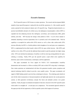 Executive Summary 
The US spacelift system in 2025 focuses on routine operations. The research and development (R&D) 
mentality of past spacelift programs is replaced by the aircraft-like operations of a fully reusable spacelift 
system, operated by both commercial industry and a US spacelift wing. Though developed primarily as a 
practical and affordable alternative for orbital access, the multipurpose transatmospheric vehicle (MTV) is 
expanded into force-enhancing missions like intelligence, surveillance, and reconnaissance (ISR), global 
mobility, and strike. MTV becomes the strategic strike platform of 2025. It can be flown manned or 
unmanned, depending on mission requirements, but it is primarily used in the unmanned mode. With the 
capability to accomplish the earth-to-orbit (ETO) mission as well as these other earth-to-earth (ETE) 
missions efficiently, the MTV is a flexible platform which strengthens all air-and space-core competencies. 
MTV is complemented by the orbital transfer vehicle (OTV) for space orbital missions. After MTVs park 
satellites in low orbits, OTVs provide the additional thrust needed to push the payloads into higher energy 
orbits. OTVs also facilitate the maintenance of satellites in orbit by retrieving existing platforms for repair, 
refueling, or rearming. Finally, OTVs give the spacelift system a rapid orbital sortie capability for 
deterrence, space control, reconnaissance, counterspace, and force application. 
This paper recommends Air Force support for NASA’s X-33 transatmospheric reusability 
demonstration and investment in a follow-on military MTV and an initial OTV using today’s technologies. 
Once routine operations are institutionalized with these first generation reusable systems, propulsion and 
material technology should be infused to provide a more capable system. This paper recommends avid 
support of R&D funding needed to provide these technological advances. The technology push should not 
end with the initial incorporation of advanced propulsion and lightweight materials into second generation 
systems, as third generation revolutionary concepts like fusion and antimatter promise even greater 
capability. Finally, the paper recommends development of innovative missions for the 2025 spacelift system 
which enable it to strengthen all air-and space-core competencies. The incremental approach outlined in 
this paper provides the best opportunity to field an operable system which supports all customers. 
vi 
 