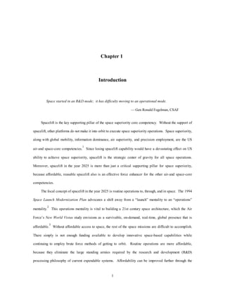 Chapter 1 
Introduction 
Space started in an R&D mode; it has difficulty moving to an operational mode. 
1 
— Gen Ronald Fogelman, CSAF 
Spacelift is the key supporting pillar of the space superiority core competency. Without the support of 
spacelift, other platforms do not make it into orbit to execute space superiority operations. Space superiority, 
along with global mobility, information dominance, air superiority, and precision employment, are the US 
air-and space-core competencies.1 Since losing spacelift capability would have a devastating effect on US 
ability to achieve space superiority, spacelift is the strategic center of gravity for all space operations. 
Moreover, spacelift in the year 2025 is more than just a critical supporting pillar for space superiority, 
because affordable, reusable spacelift also is an effective force enhancer for the other air-and space-core 
competencies. 
The focal concept of spacelift in the year 2025 is routine operations to, through, and in space. The 1994 
Space Launch Modernization Plan advocates a shift away from a “launch” mentality to an “operations” 
mentality.2 This operations mentality is vital to building a 21st century space architecture, which the Air 
Force’s New World Vistas study envisions as a survivable, on-demand, real-time, global presence that is 
affordable.3 Without affordable access to space, the rest of the space missions are difficult to accomplish. 
There simply is not enough funding available to develop innovative space-based capabilities while 
continuing to employ brute force methods of getting to orbit. Routine operations are more affordable, 
because they eliminate the large standing armies required by the research and development (R&D) 
processing philosophy of current expendable systems. Affordability can be improved further through the 
 