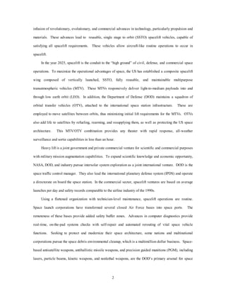 infusion of revolutionary, evolutionary, and commercial advances in technology, particularly propulsion and 
materials. These advances lead to reusable, single stage to orbit (SSTO) spacelift vehicles, capable of 
satisfying all spacelift requirements. These vehicles allow aircraft-like routine operations to occur in 
2 
spacelift. 
In the year 2025, spacelift is the conduit to the “high ground” of civil, defense, and commercial space 
operations. To maximize the operational advantages of space, the US has established a composite spacelift 
wing composed of vertically launched, SSTO, fully reusable, and maintainable multipurpose 
transatmospheric vehicles (MTV). These MTVs responsively deliver light-to-medium payloads into and 
through low earth orbit (LEO). In addition, the Department of Defense (DOD) maintains a squadron of 
orbital transfer vehicles (OTV), attached to the international space station infrastructure. These are 
employed to move satellites between orbits, thus minimizing initial lift requirements for the MTVs. OTVs 
also add life to satellites by refueling, rearming, and resupplying them, as well as protecting the US space 
architecture. This MTV/OTV combination provides any theater with rapid response, all-weather 
surveillance and sortie capabilities in less than an hour. 
Heavy lift is a joint government and private commercial venture for scientific and commercial purposes 
with military mission augmentation capabilities. To expand scientific knowledge and economic opportunity, 
NASA, DOD, and industry pursue intersolar system exploration as a joint international venture. DOD is the 
space traffic control manager. They also lead the international planetary defense system (IPDS) and operate 
a directorate on board the space station. In the commercial sector, spacelift ventures are based on average 
launches per day and safety records comparable to the airline industry of the 1990s. 
Using a flattened organization with technician-level maintenance, spacelift operations are routine. 
Space launch corporations have transformed several closed Air Force bases into space ports. The 
remoteness of these bases provide added safety buffer zones. Advances in computer diagnostics provide 
real-time, on-the-pad systems checks with self-repair and automated rerouting of vital space vehicle 
functions. Seeking to protect and modernize their space architecture, some nations and multinational 
corporations pursue the space debris environmental cleanup, which is a multimillion dollar business. Space-based 
antisatellite weapons, antiballistic missile weapons, and precision guided munitions (PGM), including 
lasers, particle beams, kinetic weapons, and nonlethal weapons, are the DOD’s primary arsenal for space 
 