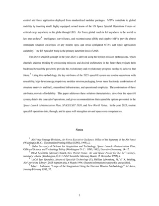 control and force application deployed from standardized modular packages. MTVs contribute to global 
mobility by inserting small, highly equipped, armed teams of the US Space Special Operations Forces or 
critical cargo anywhere on the globe through LEO. Air Force global reach is felt anywhere in the world in 
less than an hour4 Intelligence, surveillance, and reconnaissance (ISR) and capable MTVs provide almost 
immediate situation awareness of any trouble spot, and strike-configured MTVs add force application 
capability. The US Spacelift Wing is the primary deterrent force of 2025. 
The above spacelift concept in the year 2025 is derived using the horizon mission methodology, which 
channels creative thinking by envisioning missions and desired architecture in the future then projects them 
backward toward the present to provide the evolutionary and revolutionary progress needed to achieve that 
future.5 Using this methodology, the key attributes of the 2025 spacelift system are routine operations with 
reusability, high-thrust/energy propulsion, modular mission packaging, lower mass fraction (a combination of 
structure materials and fuel), streamlined infrastructure, and operational simplicity. The combination of these 
attributes provide affordability. This paper addresses these solution characteristics, describes the spacelift 
system, details the concept of operations, and gives recommendations that expand the options presented in the 
Space Launch Modernization Plan, SPACECAST 2020, and New World Vistas. In the year 2025, routine 
spacelift operations into, through, and in space will strengthen air-and space-core competencies. 
Notes 
1 Air Force Strategy Division;, Air Force Executive Guidance, Office of the Secretary of the Air Force 
(Washington D. C.: Government Printing Office [GPO], 1995), 2. 
2 Under Secretary of Defense for Acquisition and Technology, Space Launch Modernization Plan, 
Office of Science and Technology Policy (Washington D. C.: GPO, 1995), Executive Summary, 14–17. 
3 USAF Scientific Advisory Board, New World Vistas: Air and Space Power for the 21st Century, 
summary volume (Washington, D.C.: USAF Scientific Advisory Board, 15 December 1995), i. 
4 Lt Col Jess Sponable, Advanced Spacelift Technology (U), Phillips Laboratory, PL/VT-X, briefing, 
Air University Library, 2025 Support area, 6 March 1996. (Secret) Information extracted is unclassified. 
5 John L. Anderson, “Leaps of the Imagination Using the Horizon Mission Methodology,” Ad Astra, 
3 
January/February 1995, 37. 
 