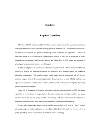 Chapter 2 
Required Capability 
The roles of the US military in 2025 will likely span the entire conceivable spectrum, from internal 
security and deterrence of major conflict to military operations other than war. The alternate futures of 2025 
may find the advancement and growth of technology either constrained or exponential.1 Even with 
constrained growth in 2025, technological advancements in the next 30 years will be significant. If the US 
military hopes to remain the world’s premier deterrent and fighting force in 2025, it must take advantage of 
technological advancements to improve on-orbit support. 
In 2025, war fighters will operate in an information rich-environment. Both commercial and military 
sources will provide this abundant information and adversaries will probably exploit the commercial 
information opportunities. This trend is readily visible today with the commercial sale of 10-meter 
resolution imagery from the French system probatoire d'observation de la terre (SPOT) satellites, the 
explosion in commercial communications ventures, and worldwide commercial use of global positioning 
3 
system (GPS) navigation signals. 
Space will be the medium of choice for information collection and dissemination in 2025. The unique 
capabilities to operate freely at any point above the earth, communicate with other satellites and ground 
personnel “over the horizon” (using satellite crosslinking), and near simultaneous dissemination of 
information to numerous users make space systems the premier force-enhancement capability. 
If space force enhancement data is widely available commercially, will there be “parity” between 
nation-states or groups with enough money to buy and exploit this data? Absolutely not—the key will be to 
quickly gather huge masses of information, assimilate it, and act accordingly. 
 
