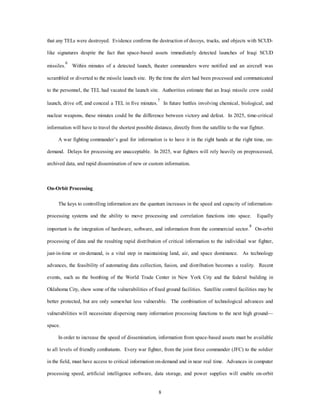 that any TELs were destroyed. Evidence confirms the destruction of decoys, trucks, and objects with SCUD-like 
signatures despite the fact that space-based assets immediately detected launches of Iraqi SCUD 
missiles.6 Within minutes of a detected launch, theater commanders were notified and an aircraft was 
scrambled or diverted to the missile launch site. By the time the alert had been processed and communicated 
to the personnel, the TEL had vacated the launch site. Authorities estimate that an Iraqi missile crew could 
launch, drive off, and conceal a TEL in five minutes.7 In future battles involving chemical, biological, and 
nuclear weapons, these minutes could be the difference between victory and defeat. In 2025, time-critical 
information will have to travel the shortest possible distance, directly from the satellite to the war fighter. 
A war fighting commander’s goal for information is to have it in the right hands at the right time, on-demand. 
Delays for processing are unacceptable. In 2025, war fighters will rely heavily on preprocessed, 
archived data, and rapid dissemination of new or custom information. 
8 
On-Orbit Processing 
The keys to controlling information are the quantum increases in the speed and capacity of information-processing 
systems and the ability to move processing and correlation functions into space. Equally 
important is the integration of hardware, software, and information from the commercial sector.8 On-orbit 
processing of data and the resulting rapid distribution of critical information to the individual war fighter, 
just-in-time or on-demand, is a vital step in maintaining land, air, and space dominance. As technology 
advances, the feasibility of automating data collection, fusion, and distribution becomes a reality. Recent 
events, such as the bombing of the World Trade Center in New York City and the federal building in 
Oklahoma City, show some of the vulnerabilities of fixed ground facilities. Satellite control facilities may be 
better protected, but are only somewhat less vulnerable. The combination of technological advances and 
vulnerabilities will necessitate dispersing many information processing functions to the next high ground— 
space. 
In order to increase the speed of dissemination, information from space-based assets must be available 
to all levels of friendly combatants. Every war fighter, from the joint force commander (JFC) to the soldier 
in the field, must have access to critical information on-demand and in near real time. Advances in computer 
processing speed, artificial intelligence software, data storage, and power supplies will enable on-orbit 
 