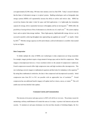cost approximately $2,500; today, 100 times more memory costs less than $300. Today’s research indicates 
that the future of information storage is in optical systems. Budding technologies such as holographic data 
storage systems (HDSS) will exponentially increase the ability to archive and retrieve data. HDSS has 
several key features that make it ideal for space and field applications: it is lightweight, has tremendous 
capacity for storage, allows exponential increases in throughput, and has no moving parts.12 HDSS offers the 
possibility of storing trillions of bits of information on a disk the size of a small coin.13 The system employs 
lasers and an optical data-storage medium. These high-capacity, high-bandwidth storage devices can be 
accessed in parallel, achieving throughput rates approaching one gigabyte per second14—or maybe—better 
by 2025.15 With this storage capacity on-orbit and in-theater, archived information is available when needed 
10 
by the war fighter. 
Data Compression 
To further multiply the value of HDSS, new technologies in data compression are being researched. 
For example, imagery products require a large amount of storage space and are ideal for compression. When 
imagery is decompressed, however, it loses resolution relative to the amount of compression it underwent. 
Fractal compression research offers high compression rates and high resolution after decompression. This 
new technology converts imagery to mathematical equations and then looks for redundancy in the equations.16 
By noting these mathematical similarities, the data is then compressed and decompressed accurately. Initial 
compression rates from 20:1 to 50:1 are possible with no appreciable loss of resolution.17 Fractal 
compression has one additional benefit; imagery will update itself as it skews, moves, or rotates.18 This will 
enable near real time detailed video updates. 
Command, Control, and Communications 
The missions of air power and space power in 2025 will still be to win wars. The primary reason for 
maintaining a military establishment will remain the same as it is today: to protect vital interests and provide 
security. To maintain air and space dominance over the next three decades of shrinking budgets, the New 
 