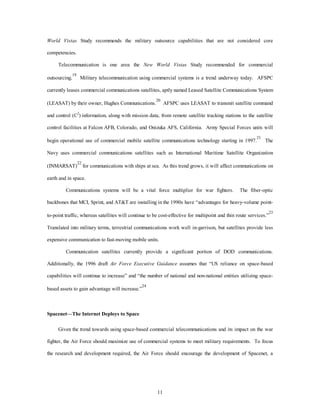 World Vistas Study recommends the military outsource capabilities that are not considered core 
11 
competencies. 
Telecommunication is one area the New World Vistas Study recommended for commercial 
outsourcing.19 Military telecommunication using commercial systems is a trend underway today. AFSPC 
currently leases commercial communications satellites, aptly named Leased Satellite Communications System 
(LEASAT) by their owner, Hughes Communications.20 AFSPC uses LEASAT to transmit satellite command 
and control (C2) information, along with mission data, from remote satellite tracking stations to the satellite 
control facilities at Falcon AFB, Colorado, and Onizuka AFS, California. Army Special Forces units will 
begin operational use of commercial mobile satellite communications technology starting in 1997.21 The 
Navy uses commercial communications satellites such as International Maritime Satellite Organization 
(INMARSAT)22 for communications with ships at sea. As this trend grows, it will affect communications on 
earth and in space. 
Communications systems will be a vital force multiplier for war fighters. The fiber-optic 
backbones that MCI, Sprint, and AT&T are installing in the 1990s have “advantages for heavy-volume point-to- 
point traffic, whereas satellites will continue to be cost-effective for multipoint and thin route services.”23 
Translated into military terms, terrestrial communications work well in-garrison, but satellites provide less 
expensive communication to fast-moving mobile units. 
Communication satellites currently provide a significant portion of DOD communications. 
Additionally, the 1996 draft Air Force Executive Guidance assumes that “US reliance on space-based 
capabilities will continue to increase” and “the number of national and non-national entities utilizing space-based 
assets to gain advantage will increase.”24 
Spacenet—The Internet Deploys to Space 
Given the trend towards using space-based commercial telecommunications and its impact on the war 
fighter, the Air Force should maximize use of commercial systems to meet military requirements. To focus 
the research and development required, the Air Force should encourage the development of Spacenet, a 
 