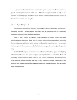 Spacenet complements the terrestrial communications system as a more cost-effective alternative to 
provide connectivity for remote and mobile users. “Fiberoptic costs per circuit-mile are high for low 
utilization but decline rapidly as the number of circuits increases; satellite costs per circuit-mile are lower at 
14 
low utilization but decline more slowly.”26 
Advances Required for Spacenet 
The operational environment in 2025 could pose a number of obstacles that a robust space-based C3 
system must overcome. Current technologies must grow to meet the requirements of the 2025 operational 
environment. Emerging systems must mature and improve. 
Tables 3 and 4 compare the increase in data throughput of terrestrial versus space-based 
telecommunications transmissions media. In 1996, terrestrial telecommunications transmission capabilities 
have out-stripped the capabilities of satellite systems. In 2025, satellites may still only carry a fraction of the 
total solar system’s telecommunications traffic, but that fraction must provide more throughput than possible 
today. 
SPACECAST 2020 proposed that information needs in the future will be driven by user demand, pulling 
information from the source when needed as opposed to pushing information at a constant rate. Users will 
require high data transfer rates to support demand for large quantities of information. Current technologies 
do not support the data rate required by future users. In 2025, a mixture of extremely high-frequency (EHF) 
broadcast radio communications and high-bandwidth pinpoint laser communications will meet the need for 
higher data transfer rates. 
 