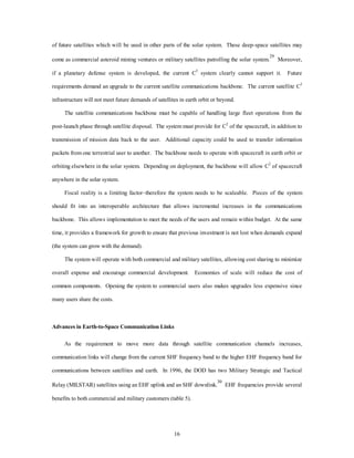 of future satellites which will be used in other parts of the solar system. These deep-space satellites may 
come as commercial asteroid mining ventures or military satellites patrolling the solar system.29 Moreover, 
if a planetary defense system is developed, the current C3 system clearly cannot support it. Future 
requirements demand an upgrade to the current satellite communications backbone. The current satellite C3 
infrastructure will not meet future demands of satellites in earth orbit or beyond. 
The satellite communications backbone must be capable of handling large fleet operations from the 
post-launch phase through satellite disposal. The system must provide for C2 of the spacecraft, in addition to 
transmission of mission data back to the user. Additional capacity could be used to transfer information 
packets from one terrestrial user to another. The backbone needs to operate with spacecraft in earth orbit or 
orbiting elsewhere in the solar system. Depending on deployment, the backbone will allow C2 of spacecraft 
16 
anywhere in the solar system. 
Fiscal reality is a limiting factor–therefore the system needs to be scaleable. Pieces of the system 
should fit into an interoperable architecture that allows incremental increases in the communications 
backbone. This allows implementation to meet the needs of the users and remain within budget. At the same 
time, it provides a framework for growth to ensure that previous investment is not lost when demands expand 
(the system can grow with the demand). 
The system will operate with both commercial and military satellites, allowing cost sharing to minimize 
overall expense and encourage commercial development. Economies of scale will reduce the cost of 
common components. Opening the system to commercial users also makes upgrades less expensive since 
many users share the costs. 
Advances in Earth-to-Space Communication Links 
As the requirement to move more data through satellite communication channels increases, 
communication links will change from the current SHF frequency band to the higher EHF frequency band for 
communications between satellites and earth. In 1996, the DOD has two Military Strategic and Tactical 
Relay (MILSTAR) satellites using an EHF uplink and an SHF downlink.30 EHF frequencies provide several 
benefits to both commercial and military customers (table 5). 
 