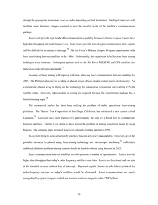 through the appropriate transceiver–laser or radio–depending on final destination. Intelligent materials will 
facilitate some hardware changes required to meet the on-orbit needs of the satellite’s communications 
19 
package. 
Lasers will provide high-bandwidth communications capability between vehicles in space. Lasers have 
high data throughput and small transceivers. Since lasers provide line-of-sight communication, their signals 
will be difficult for an enemy to intercept.32 The Air Force’s Defense Support Program experimented with 
laser crosslinking between satellites in the 1980s. Unfortunately, the experiment failed because laser aiming 
techniques were immature. Subsequent systems such as the Air Force MILSTAR and GPS satellites use 
radio cross-links between spacecraft.33 
Accuracy of laser aiming will improve with time, allowing laser communication between satellites by 
2025. The Phillips Laboratory is working on phased arrays of laser diodes to steer lasers electronically. An 
experimental phased array is flying on the technology for autonomous operational survivability (TAOS) 
satellite today. However, improvements in aiming are required because the experimental package has a 
limited steering angle.34 
The commercial market has been busy tackling the problem of stable spaceborne laser-aiming 
platforms. The Thermo Trex Corporation of San Diego, California, has introduced a new system called 
Lasercom.35 Lasercom uses laser transceivers approximately the size of a bread box to communicate 
between satellites. Thermo Trex claims to have solved the problem of aiming spaceborne lasers by using 
beacons. The company plans to launch Lasercom onboard a military satellite in 1997. 
In a system trying to avoid detection by enemies, beacons are clearly unacceptable. However, given the 
probable advances in phased array, laser-aiming technology and microscopic machinery,36 sufficiently 
stabilized platforms and laser-aiming systems should be feasible without using beacons by 2025. 
Laser communication between satellites on orbit presents a number of opportunities. Lasers provide 
higher data throughput than today’s radio frequency satellite cross-links. Lasers are directional and can aim 
at the intended receiver without fear of intercept. Wayward signals (known as side lobes) produced by 
radio-frequency antennas on today’s satellites would be eliminated. Laser communications are easily 
manipulated by optical computers which are immune to electro magnetic pulse (EMP) effects. 
 