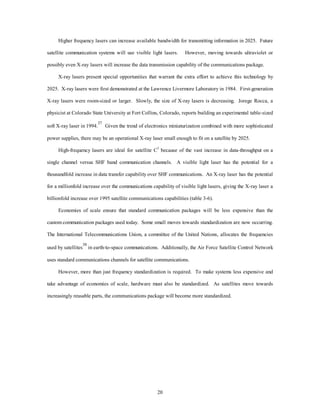 Higher frequency lasers can increase available bandwidth for transmitting information in 2025. Future 
satellite communication systems will use visible light lasers. However, moving towards ultraviolet or 
possibly even X-ray lasers will increase the data transmission capability of the communications package. 
X-ray lasers present special opportunities that warrant the extra effort to achieve this technology by 
2025. X-ray lasers were first demonstrated at the Lawrence Livermore Laboratory in 1984. First-generation 
X-ray lasers were room-sized or larger. Slowly, the size of X-ray lasers is decreasing. Jorege Rocca, a 
physicist at Colorado State University at Fort Collins, Colorado, reports building an experimental table-sized 
soft X-ray laser in 1994.37 Given the trend of electronics miniaturization combined with more sophisticated 
power supplies, there may be an operational X-ray laser small enough to fit on a satellite by 2025. 
High-frequency lasers are ideal for satellite C3 because of the vast increase in data-throughput on a 
single channel versus SHF band communication channels. A visible light laser has the potential for a 
thousandfold increase in data transfer capability over SHF communications. An X-ray laser has the potential 
for a millionfold increase over the communications capability of visible light lasers, giving the X-ray laser a 
billionfold increase over 1995 satellite communications capabilities (table 3-6). 
Economies of scale ensure that standard communication packages will be less expensive than the 
custom communication packages used today. Some small moves towards standardization are now occurring. 
The International Telecommunications Union, a committee of the United Nations, allocates the frequencies 
used by satellites38 in earth-to-space communications. Additionally, the Air Force Satellite Control Network 
uses standard communications channels for satellite communications. 
However, more than just frequency standardization is required. To make systems less expensive and 
take advantage of economies of scale, hardware must also be standardized. As satellites move towards 
increasingly reusable parts, the communications package will become more standardized. 
20 
 